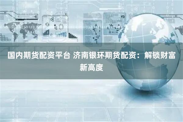 国内期货配资平台 济南银环期货配资：解锁财富新高度