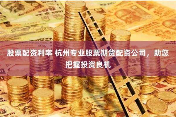 股票配资利率 杭州专业股票期货配资公司，助您把握投资良机