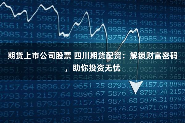 期货上市公司股票 四川期货配资：解锁财富密码，助你投资无忧