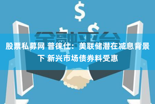 股票私募网 普徕仕：美联储潜在减息背景下 新兴市场债券料受惠