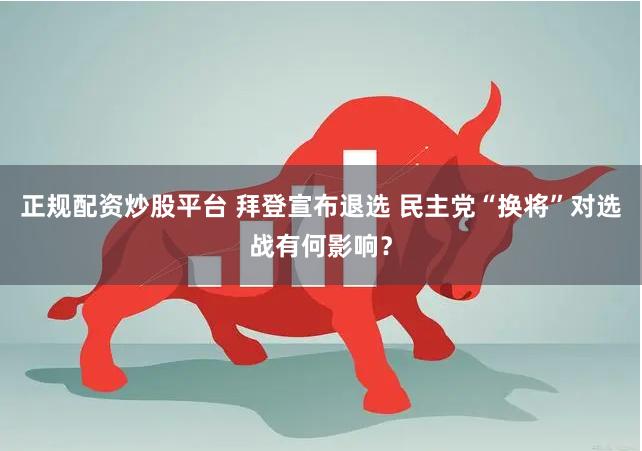 正规配资炒股平台 拜登宣布退选 民主党“换将”对选战有何影响?