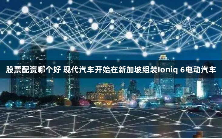 股票配资哪个好 现代汽车开始在新加坡组装Ioniq 6电动汽车
