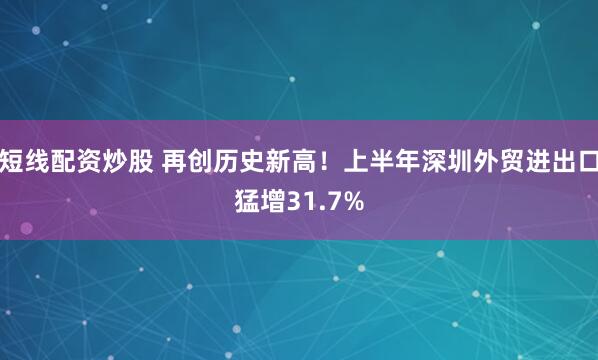 短线配资炒股 再创历史新高！上半年深圳外贸进出口猛增31.7%