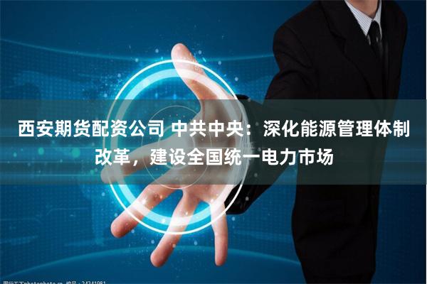 西安期货配资公司 中共中央：深化能源管理体制改革，建设全国统一电力市场