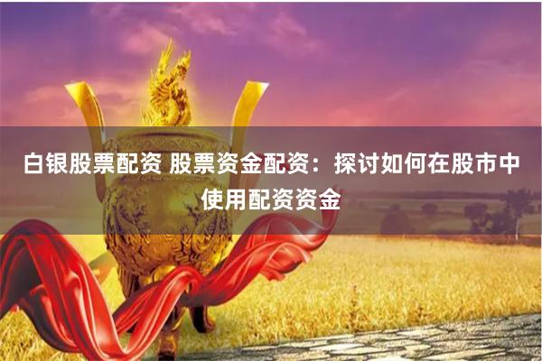 白银股票配资 股票资金配资：探讨如何在股市中使用配资资金