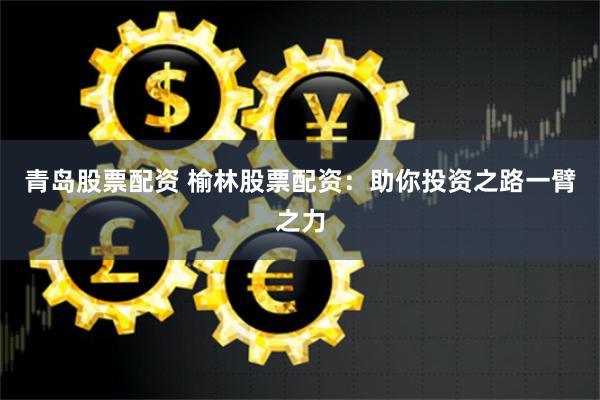 青岛股票配资 榆林股票配资：助你投资之路一臂之力