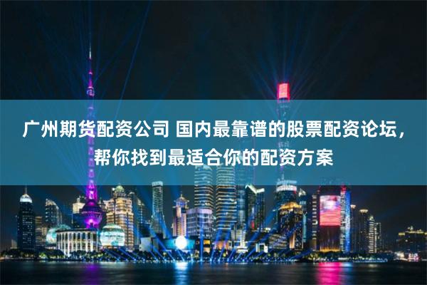 广州期货配资公司 国内最靠谱的股票配资论坛，帮你找到最适合你的配资方案