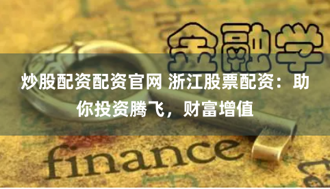 炒股配资配资官网 浙江股票配资：助你投资腾飞，财富增值