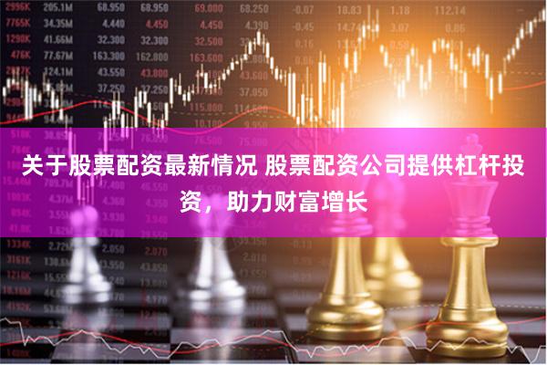 关于股票配资最新情况 股票配资公司提供杠杆投资，助力财富增长