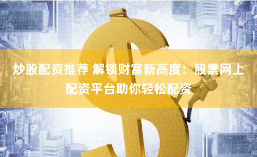 炒股配资推荐 解锁财富新高度：股票网上配资平台助你轻松配资