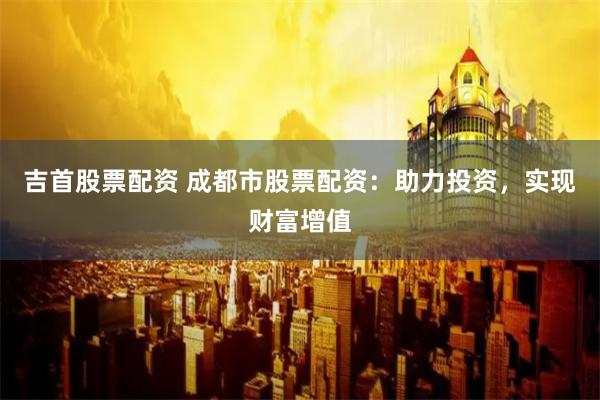 吉首股票配资 成都市股票配资：助力投资，实现财富增值