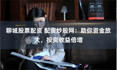 聊城股票配资 配资炒股网：助你资金放大，投资收益倍增