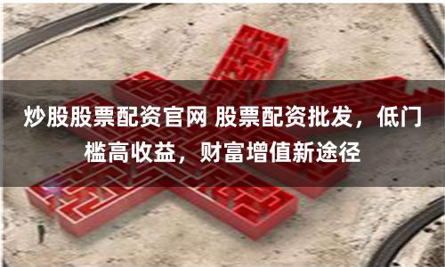 炒股股票配资官网 股票配资批发，低门槛高收益，财富增值新途径