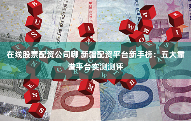 在线股票配资公司哪 新疆配资平台新手榜：五大靠谱平台实测测评