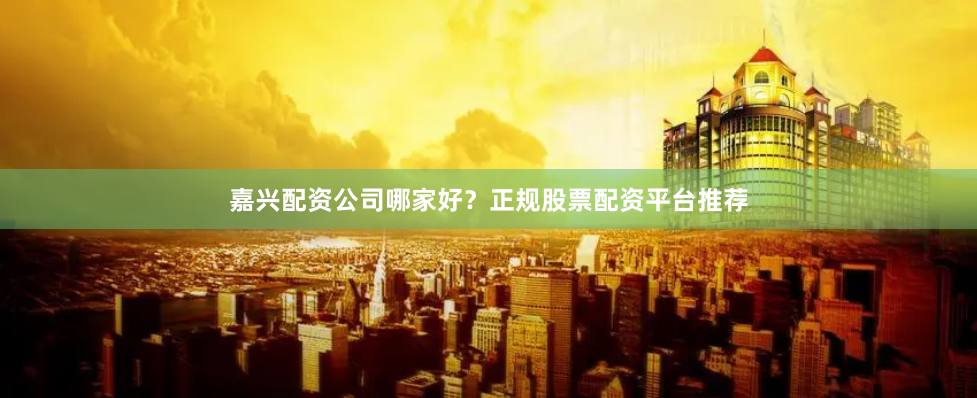 嘉兴配资公司哪家好？正规股票配资平台推荐