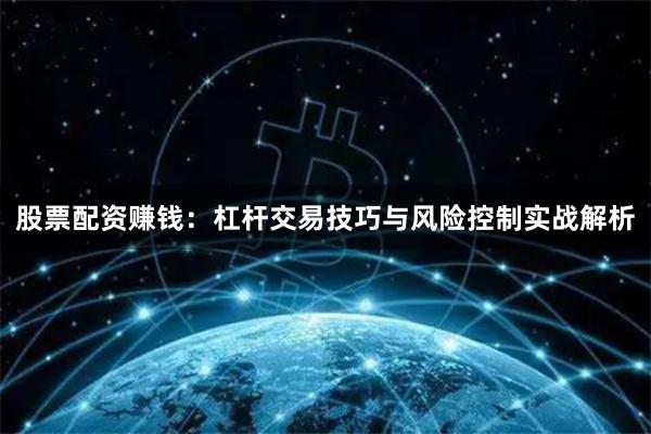 股票配资赚钱：杠杆交易技巧与风险控制实战解析